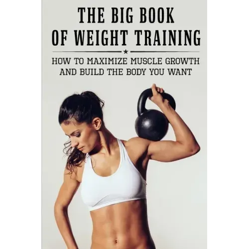 The Big Book Of Weight Training: How To Maximize Muscle Growth And Build The Body You Want: How To Burn Fat Fast