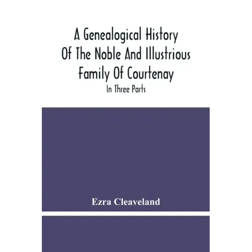 A Genealogical History Of The Noble And Illustrious Family Of Courtenay: In Three Parts. The First Giveth An Account, Of The Counts Of Edessa, Of That