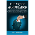 The Art of Manipulation: Influence Human Behavior, Understand the Psychology of Manipulation, Effectively Manage People, and Get What You (Really) Wan