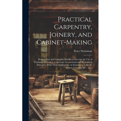 Practical Carpentry, Joinery, and Cabinet-making: Being a New and Complete System of Lines for the Use of Workmen, Founded on Accurate Geometrical and