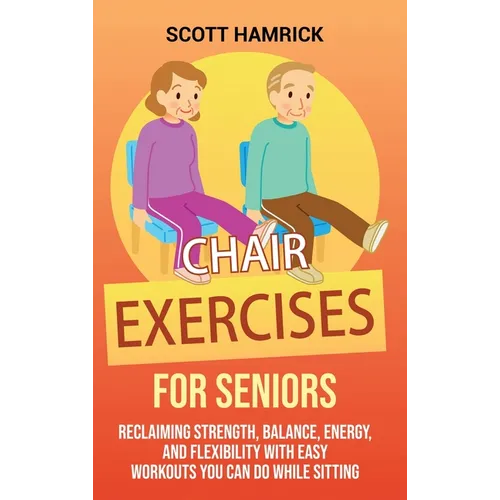 Chair Exercises for Seniors: Reclaiming Strength, Balance, Energy, and Flexibility with Easy Workouts You Can Do While Sitting