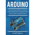 Arduino: The ultimate guide to Arduino, including projects, programming tips & tricks, and much more!
