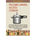 Pressure Canning Recipes Cookbook: The Complete Beginners Guide for Learning How to Pressure Can and Preserve Vegetables, Meat, Soups, and More in a J