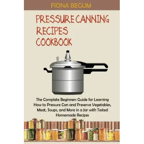 Pressure Canning Recipes Cookbook: The Complete Beginners Guide for Learning How to Pressure Can and Preserve Vegetables, Meat, Soups, and More in a J