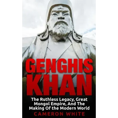 Genghis Khan: The Ruthless Legacy, Great Mongol Empire, And The Making Of The Modern World