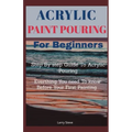 Acrylic Paint Pouring For Beginners: Step By Step Guide To Acrylic Pouring: Everthing You Need To know Before Your First Painting