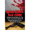 Serial Killers True Crime: Ruthless Serial Killers On The Loose: True Crime Stories Of Deadly Murderers From Around The Globe