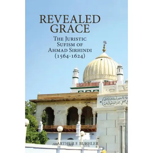 Revealed Grace: The Juristic Sufism of Ahmad Sirhindi (1564-1624)