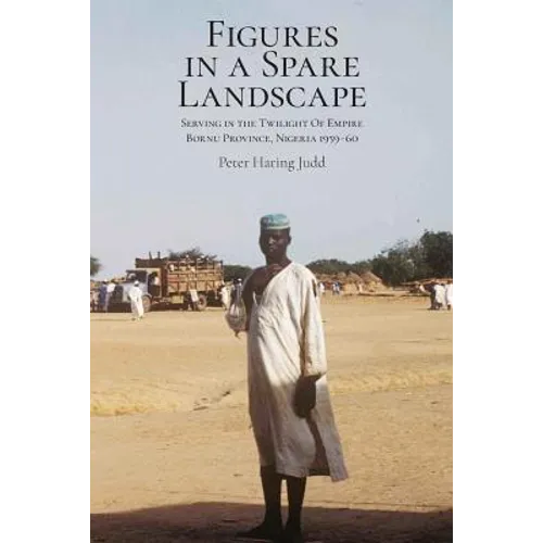 Figures in a Spare Landscape: Serving In The Twilight Of Empire, Bornu Province, Nigeria, 1959-60