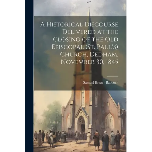 A Historical Discourse Delivered at the Closing of the Old Episcopal (St. Paul's) Church, Dedham, November 30, 1845