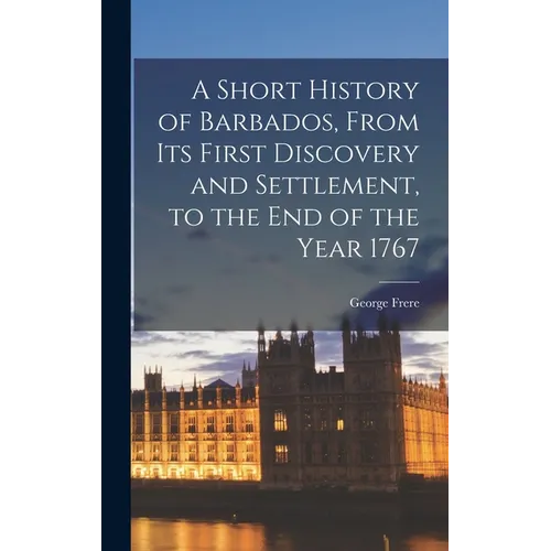 A Short History of Barbados, From Its First Discovery and Settlement, to the End of the Year 1767