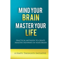 Mind Your Brain Master Your Life - Practical Methods To Create Healthy Pathways In Your Brain