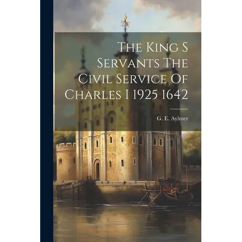 The King S Servants The Civil Service Of Charles I 1925 1642