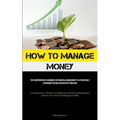 How To Manage Money: The Comprehensive Handbook On Financial Management To Attain Early Retirement Beyond Anticipated Timelines (A Comprehensive Manua