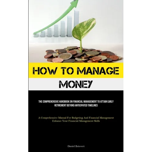 How To Manage Money: The Comprehensive Handbook On Financial Management To Attain Early Retirement Beyond Anticipated Timelines (A Comprehensive Manua