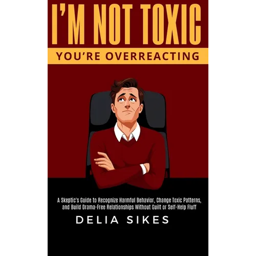 I'm Not Toxic, You're Overreacting: A Skeptic's Guide to Recognize Harmful Behavior, Change Toxic Patterns, and Build Drama-Free Relationships Without