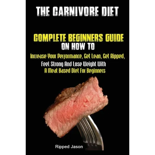 The Carnivore Diet: Complete Beginners Guide On How To Increase Your Performance, Get Lean, Get Ripped, Feel Strong And Lose Weight With A Meat Based
