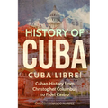 History of Cuba: Cuba Libre! Cuban History from Christopher Columbus to Fidel Castro