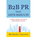 B2B PR That Gets Results: A Guide to Simple and Targeted Public Relations Practices.