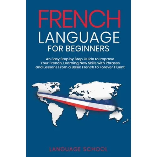 French Language for Beginners: An Easy Step by Step Guide to Improve Your French, Learning New Skills with Phrases and Lessons From a Basic French to