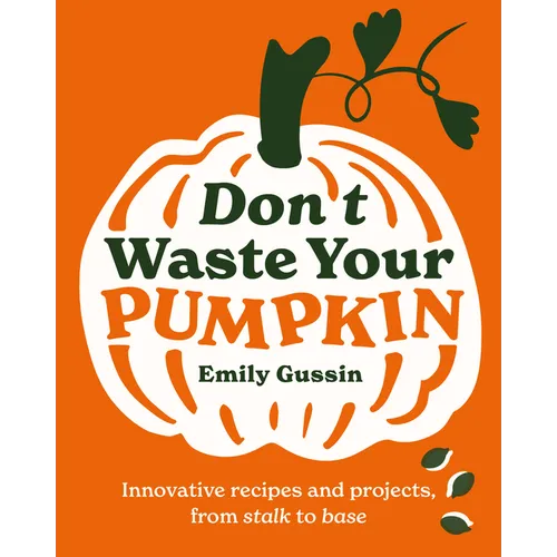 Don't Waste Your Pumpkin: Innovative Recipes and Projects, from Stalk to Base