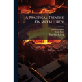 A Practical Treatise On Metallurgy