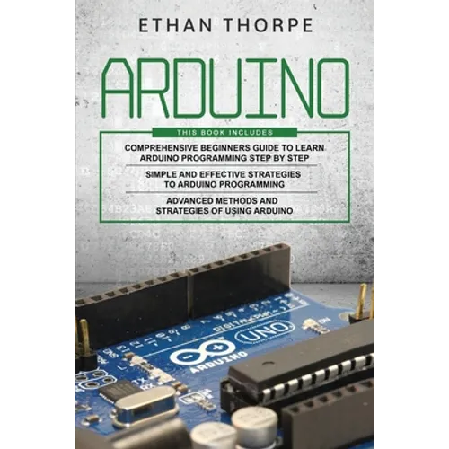 Arduino: 3 in 1: Beginners Guide + Simple and Effective Strategies + Advance Methods and Strategies To Learn Arduino
