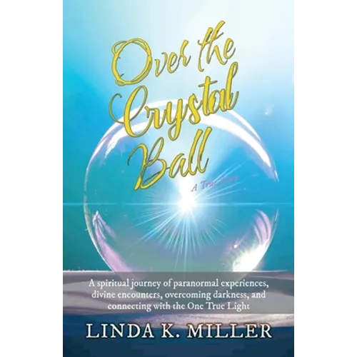 Over the Crystal Ball: A spiritual journey of paranormal experiences, divine encounters, overcoming darkness, and connecting with the One True Light