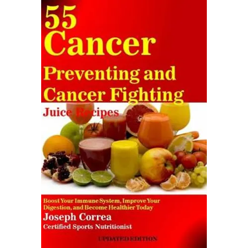 55 Cancer Preventing and Cancer Fighting Juice Recipes: Boost Your Immune System, Improve Your Digestion, and Become Healthier Today