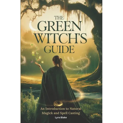The Green Witch's Guide: An Introduction to Green Magick and Spellcasting A Comprehensive Step By Step Guide Witchcraft for Beginners