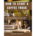 How To Start a Coffee Truck: A Step by Step Successful Guide to open and starting a profitable Business