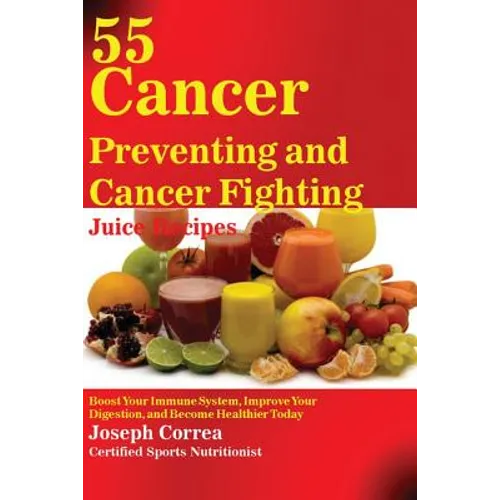 55 Cancer Preventing and Cancer Fighting Juice Recipes: Boost Your Immune System, Improve Your Digestion, and Become Healthier Today