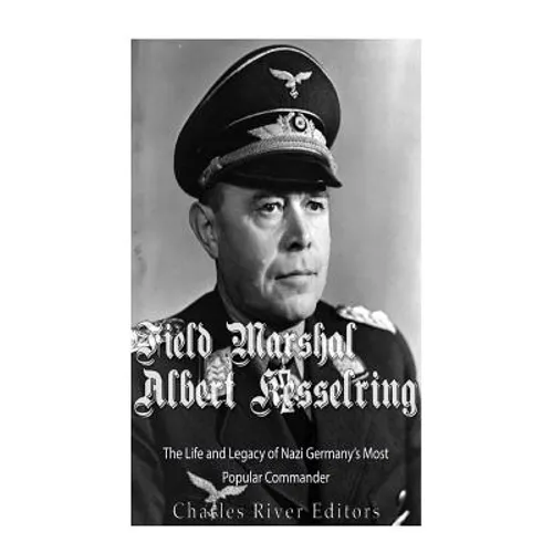 Field Marshal Albert Kesselring: The Life and Legacy of Nazi Germany's Most Popular Commander