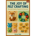 The Joy of Felt Crafting: Fun and Creative Projects for Everyone