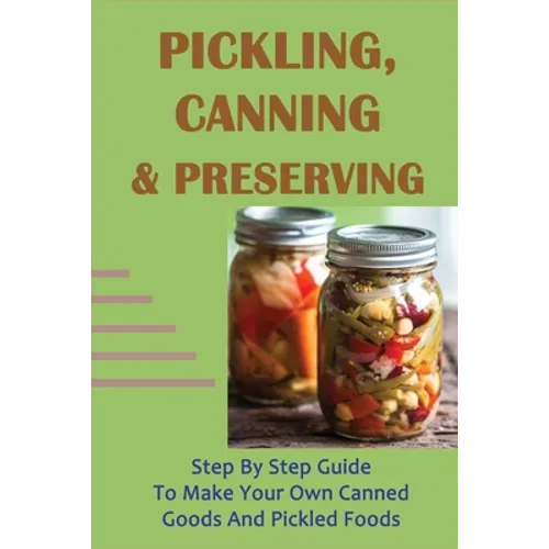 Pickling, Canning & Preserving: Step By Step Guide To Make Your Own Canned Goods And Pickled Foods: How To Create Canned Goods And Pickled Foods