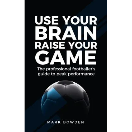 Use Your Brain Raise Your Game: The Professional Footballer's Guide to Peak Performance