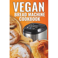 Vegan Bread Machine Cookbook: Easy Vegan Recipes for Baking Bread Without Eggs or Dairy and Fresh Loaves