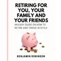 Retiring for You, Your Family and Your Friends: An Easy Guide on how to Retire and Thrive in Style