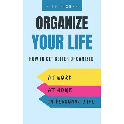 Organize Your Life: How to get better organized at work, at home and in your personal life