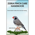 Zebra Finch Care Handbook: Novice Guide To Zebra Finch Care And Training