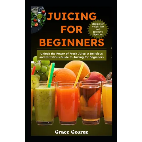 Juicing for Beginners: Unlock the Power of Fresh Juice: A Delicious and Nutritious Guide to Juicing for Beginners