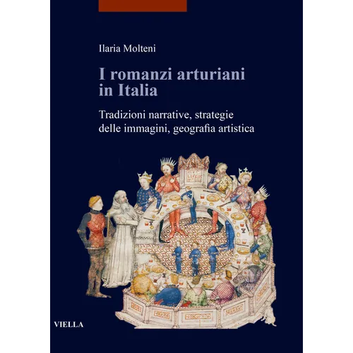 I Romanzi Arturiani in Italia: Tradizioni Narrative, Strategie Delle Immagini, Geografia Artistica