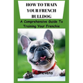 How to Train Your French Bulldog: A Comprehensive Guide To Training Your Frenchie
