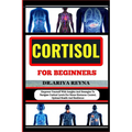 Cortisol for Beginners: Empower Yourself With Insights And Strategies To Navigate Cortisol Levels For Stress Hormone Control, Optimal Health A