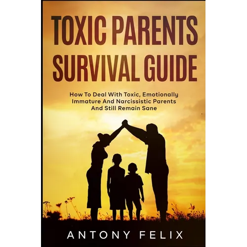 Toxic Parents Survival Guide: How To Deal With Toxic, Emotionally Immature And Narcissistic Parents And Still Remain Sane: