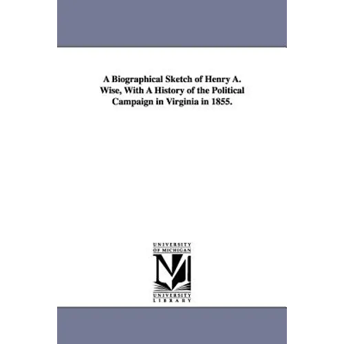 A Biographical Sketch of Henry A. Wise, With A History of the Political Campaign in Virginia in 1855.