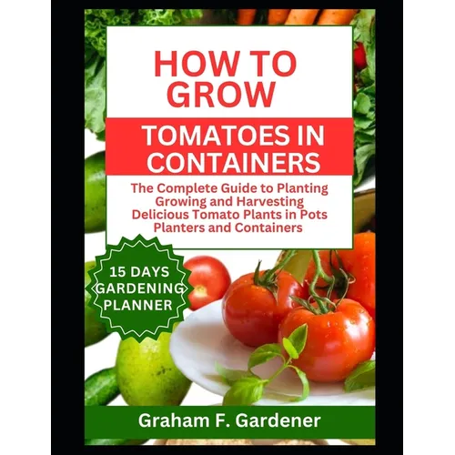 How to Grow Tomatoes in Containers: The Complete Guide to Planting Growing and Harvesting Delicious Tomato Plants in Pots Planters and Containers for