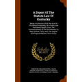 A Digest Of The Statute Law Of Kentucky: Being A Collection Of All The Acts Of The General Assembly, Of A Public And Permanent Nature, From The Commen