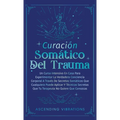 Curación Somática Del Trauma: Un Curso Intensivo En Casa Para Experimentar La Verdadera Conciencia Corporal A Través De Secretos Somáticos Que Cualqui
