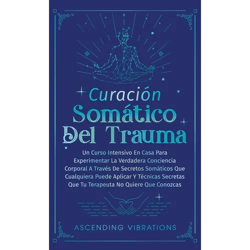 Curación Somática Del Trauma: Un Curso Intensivo En Casa Para Experimentar La Verdadera Conciencia Corporal A Través De Secretos Somáticos Que Cualqui